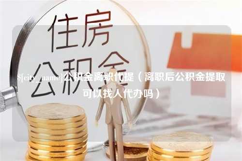 临汾公积金离职代提（离职后公积金提取可以找人代办吗）